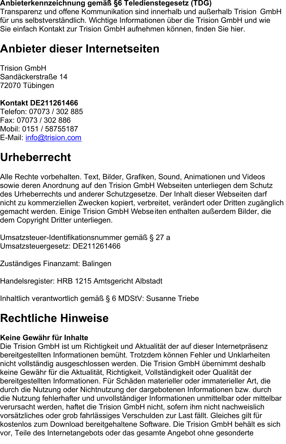 Anbieterkennzeichnung gemäß §6 Teledienstegesetz (TDG)   Transparenz und offene Kommunikation sind innerhalb und außerhalb Trision   GmbH  für uns selbstverständlich. Wichtige Informationen über die Trision GmbH und wie  Sie einfach Kontakt zur Trision GmbH aufnehmen können, finden Sie hier.      Anbieter dieser Internetseiten    Trision GmbH   Sandäckerstraße 14   72070 Tübingen   Kontakt DE211261 466   Telefon: 07073 / 302 885   Fax: 07073 / 302 886   Mobil: 0151 / 58755187   E - Mail:  info@trision.com   Urheberrecht    Alle Rechte vorbehalten. Text, Bilder, Grafiken, Sound, Animationen und Videos  sowie deren Anordnung auf   den Trision GmbH Webseiten unterliegen dem Schutz  des Urheberrechts und anderer Schutzgesetze. Der Inhalt dieser Webseiten darf  nicht zu kommerziellen Zwecken kopiert, verbreitet, verändert oder Dritten zugänglich  gemacht werden. Einige Trision GmbH Webse iten enthalten außerdem Bilder, die  dem Copyright Dritter unterliegen.   Umsatzsteuer - Identifikationsnummer gemäß § 27 a  Umsatzsteuergesetz:   DE211261466   Zuständiges Finanzamt: Balingen   Handelsregister:   HRB 1215 Amtsgericht Albstadt   Inhaltlich  verantwortlich gemäß § 6 MDStV: Susanne Triebe   Rechtliche Hinweise    Keine Gewähr für Inhalte   Die Trision GmbH ist um Richtigkeit und Aktualität der auf dieser Internetpräsenz  bereitgestellten Informationen bemüht. Trotzdem können Fehler und Unklarheiten  ni cht vollständig ausgeschlossen werden. Die Trision GmbH übernimmt deshalb  keine Gewähr für die Aktualität, Richtigkeit, Vollständigkeit oder Qualität der  bereitgestellten Informationen. Für Schäden materieller oder immaterieller Art, die  durch die Nutzung  oder Nichtnutzung der dargebotenen Informationen bzw. durch  die Nutzung fehlerhafter und unvollständiger Informationen unmittelbar oder mittelbar  verursacht werden, haftet die Trision GmbH nicht, sofern ihm nicht nachweislich  vorsätzliches oder grob fahrlä ssiges Verschulden zur Last fällt. Gleiches gilt für  kostenlos zum Download bereitgehaltene Software. Die Trision GmbH behält es sich  vor, Teile des Internetangebots oder das gesamte Angebot ohne gesonderte